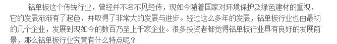 鋁單板這個(gè)傳統(tǒng)行業(yè)，曾經(jīng)并不名不見經(jīng)傳，現(xiàn)如今隨著國家對(duì)環(huán)境保護(hù)及綠色建材的重視，它的發(fā)展?jié)u漸有了起色，并取得了非常大的發(fā)展與進(jìn)步。經(jīng)過這么多年的發(fā)展，鋁單板行業(yè)也由最初的幾個(gè)企業(yè)，發(fā)展到現(xiàn)如今的數(shù)百乃至上千家企業(yè)。很多投資者都覺得鋁單板行業(yè)具有良好的發(fā)展前景，那么鋁單板行業(yè)究竟有什么特點(diǎn)呢？