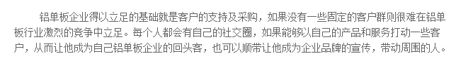 鋁單板企業(yè)得以立足的基礎(chǔ)就是客戶的支持及采購(gòu)，如果沒(méi)有一些固定的客戶群則很難在鋁單板行業(yè)激烈的競(jìng)爭(zhēng)中立足。每個(gè)人都會(huì)有自己的社交圈，如果能夠以自己的產(chǎn)品和服務(wù)打動(dòng)一些客戶，從而讓他成為自己鋁單板企業(yè)的回頭客，也可以順帶讓他成為企業(yè)品牌的宣傳，帶動(dòng)周圍的人。