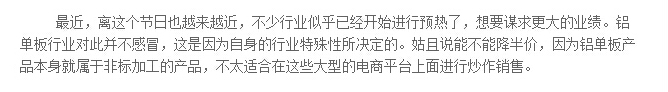 最近，離這個(gè)節(jié)日也越來(lái)越近，不少行業(yè)似乎已經(jīng)開始進(jìn)行預(yù)熱了，想要謀求更大的業(yè)績(jī)。鋁單板行業(yè)對(duì)此并不感冒，這是因?yàn)樽陨淼男袠I(yè)特殊性所決定的。姑且說能不能降半價(jià)，因?yàn)殇X單板產(chǎn)品本身就屬于非標(biāo)加工的產(chǎn)品，不太適合在這些大型的電商平臺(tái)上面進(jìn)行炒作銷售。