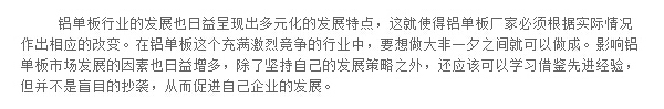 鋁單板行業(yè)的發(fā)展也日益呈現(xiàn)出多元化的發(fā)展特點，這就使得鋁單板廠家必須根據實際情況作出相應的改變。在鋁單板這個充滿激烈競爭的行業(yè)中，要想做大非一夕之間就可以做成。影響鋁單板市場發(fā)展的因素也日益增多，除了堅持自己的發(fā)展策略之外，還應該可以學習借鑒先進經驗，但并不是盲目的抄襲，從而促進自己企業(yè)的發(fā)展。